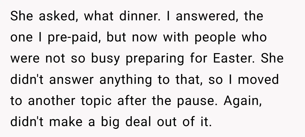 She asked, what dinner. I answered, the one I pre-paid, but now with people who were not so busy preparing for Easter. She didn't answer anything to that, so I...