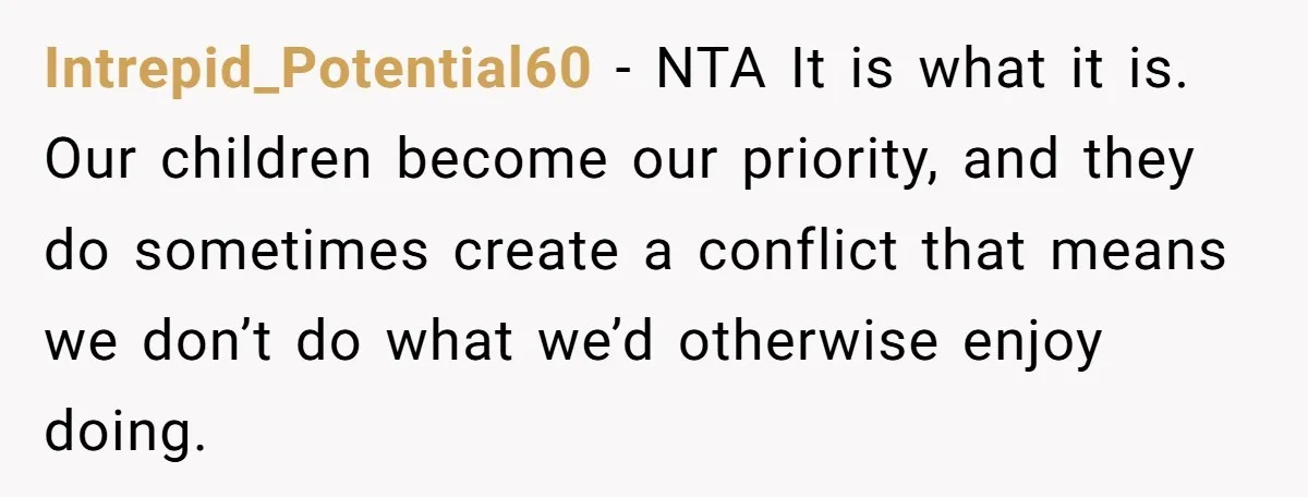 Intrepid_Potential60 − NTA It is what it is. Our children become our priority, and they do sometimes create a conflict that means we don’t do what we’d otherwise enjoy doing.