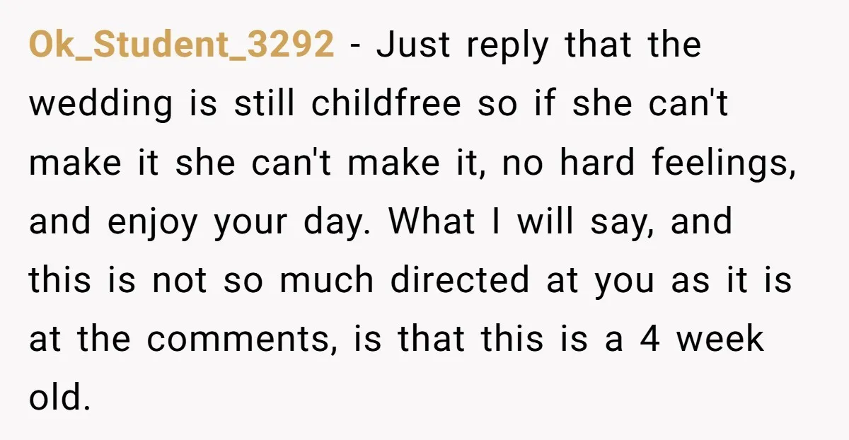Ok_Student_3292 − Just reply that the wedding is still childfree so if she can't make it she can't make it, no hard feelings, and enjoy your day. What I will...