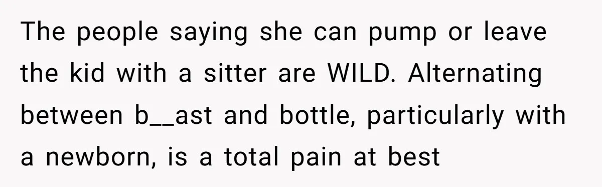 The people saying she can pump or leave the kid with a sitter are WILD. Alternating between b__ast and bottle, particularly with a newborn, is a total pain at best