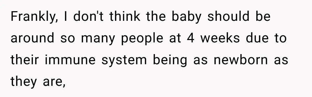 Frankly, I don't think the baby should be around so many people at 4 weeks due to their immune system being as newborn as they are,
