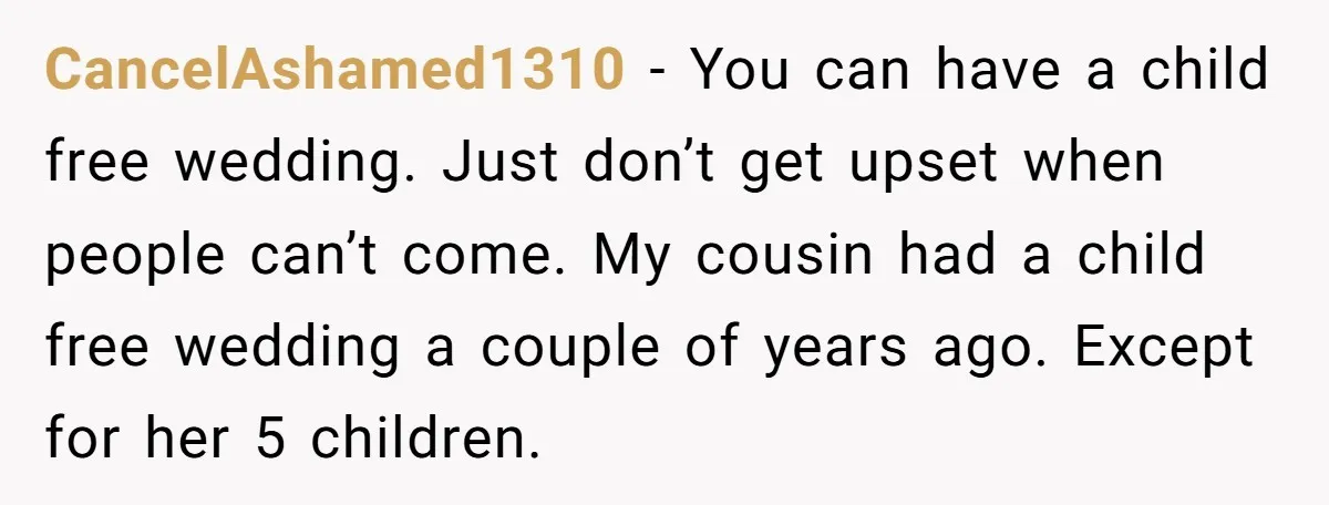 CancelAshamed1310 − You can have a child free wedding. Just don’t get upset when people can’t come. My cousin had a child free wedding a couple of years ago. Except...