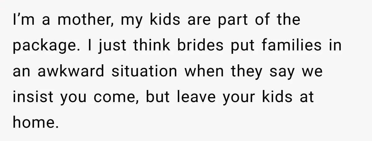 I’m a mother, my kids are part of the package. I just think brides put families in an awkward situation when they say we insist you come, but leave your...