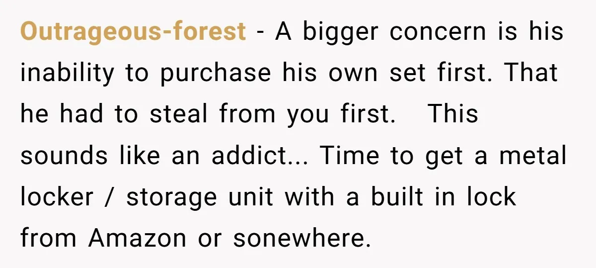 Outrageous-forest - A bigger concern is his inability to purchase his own set first. That he had to steal from you first. This sounds like an addict... Time to get...