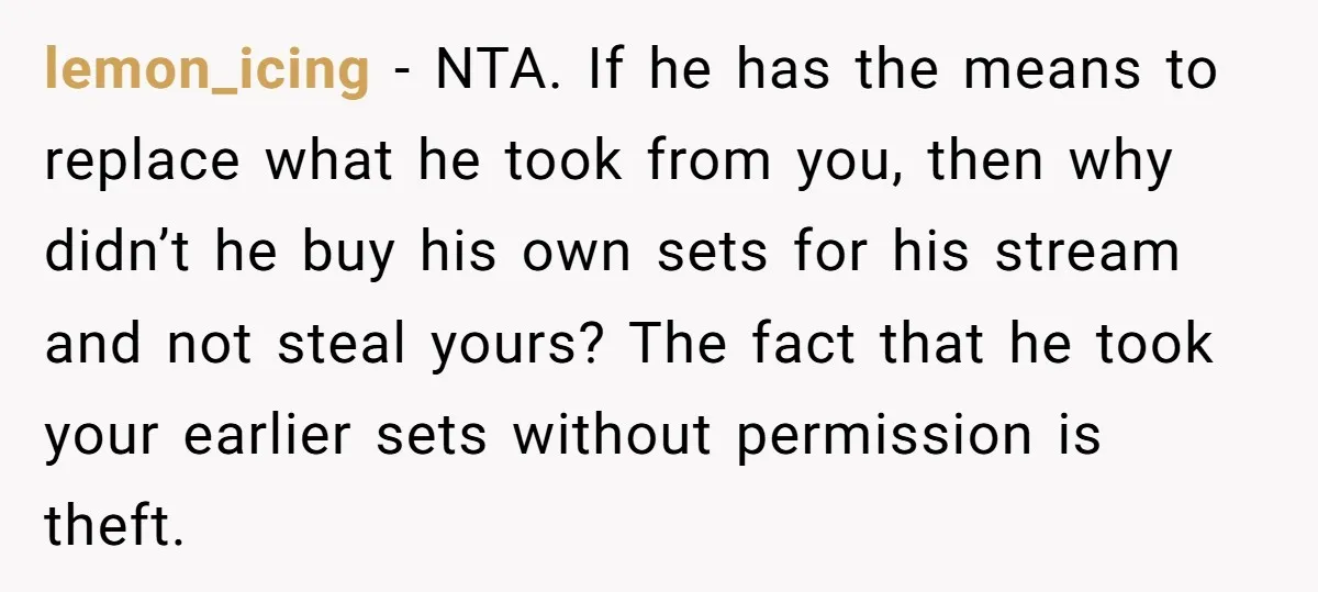 lemon_icing - NTA. If he has the means to replace what he took from you, then why didn’t he buy his own sets for his stream and not steal yours?...