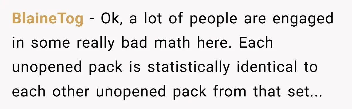 BlaineTog - Ok, a lot of people are engaged in some really bad math here. Each unopened pack is statistically identical to each other unopened pack from that set...