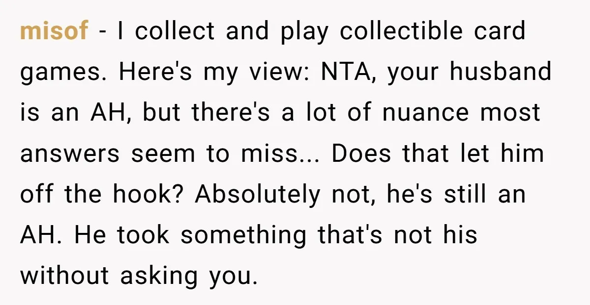 misof - I collect and play collectible card games. Here's my view: NTA, your husband is an AH, but there's a lot of nuance most answers seem to miss... Does...