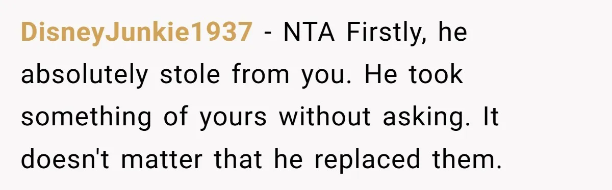 DisneyJunkie1937 - NTA Firstly, he absolutely stole from you. He took something of yours without asking. It doesn't matter that he replaced them.
