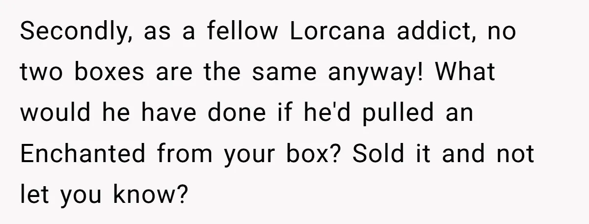 Secondly, as a fellow Lorcana addict, no two boxes are the same anyway! What would he have done if he'd pulled an Enchanted from your box? Sold it and not...
