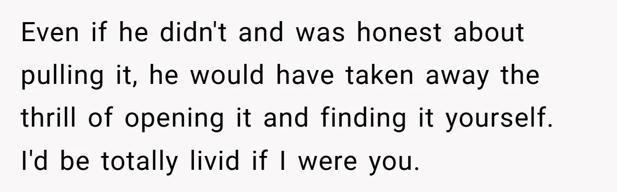 Even if he didn't and was honest about pulling it, he would have taken away the thrill of opening it and finding it yourself. I'd be totally livid if I...