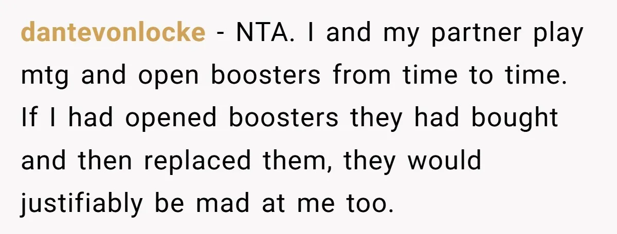 dantevonlocke - NTA. I and my partner play mtg and open boosters from time to time. If I had opened boosters they had bought and then replaced them, they would...