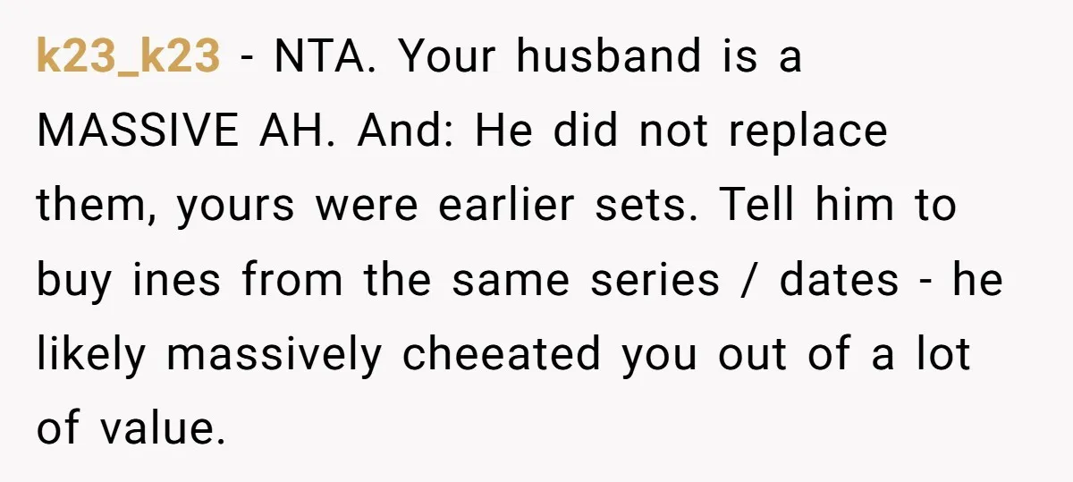 k23_k23 - NTA. Your husband is a MASSIVE AH. And: He did not replace them, yours were earlier sets. Tell him to buy ines from the same series / dates...