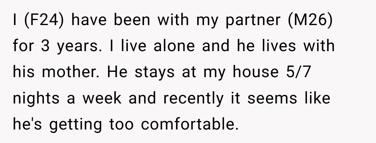 I (F24) have been with my partner (M26) for 3 years. I live alone and he lives with his mother. He stays at my house 5/7 nights a week and...