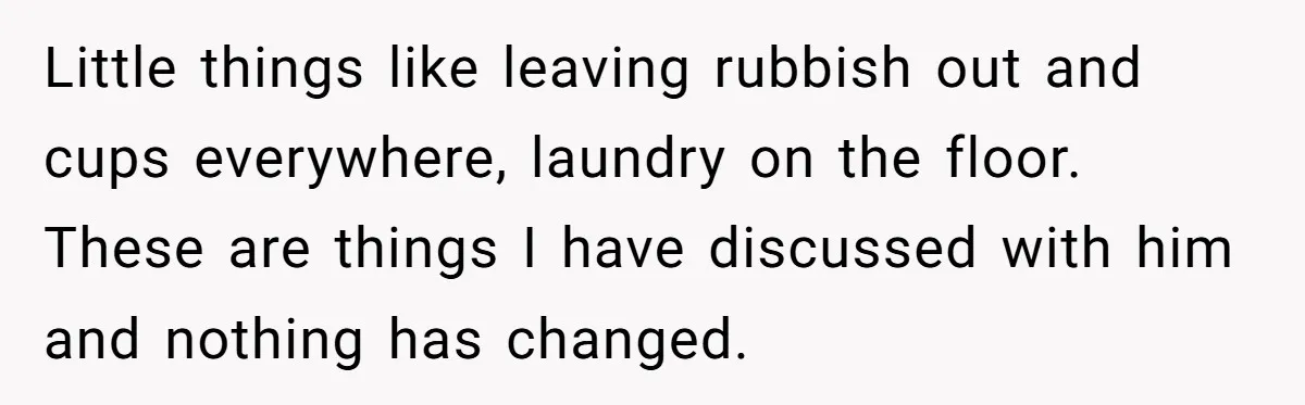Little things like leaving rubbish out and cups everywhere, laundry on the floor. These are things I have discussed with him and nothing has changed.