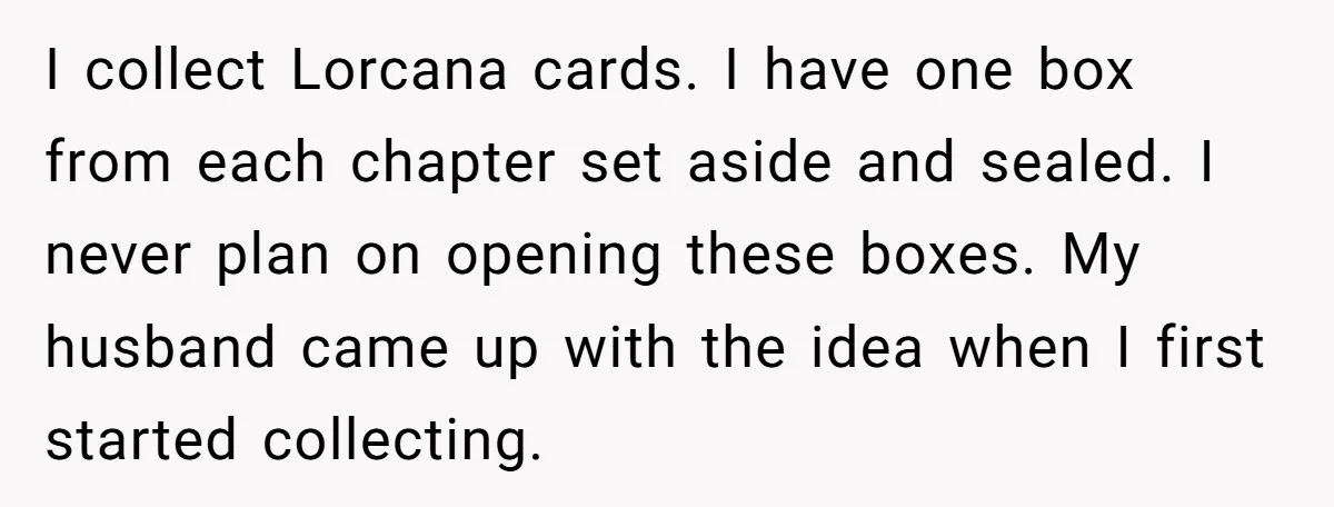 I collect Lorcana cards. I have one box from each chapter set aside and sealed. I never plan on opening these boxes. My husband came up with the idea when...