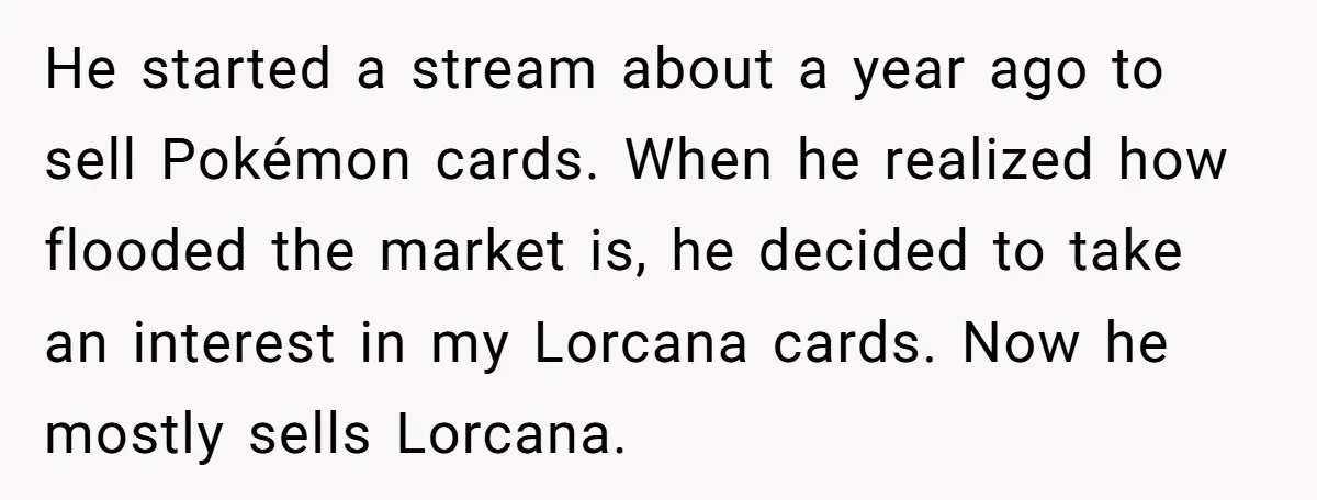 He started a stream about a year ago to sell Pokémon cards. When he realized how flooded the market is, he decided to take an interest in my Lorcana cards....
