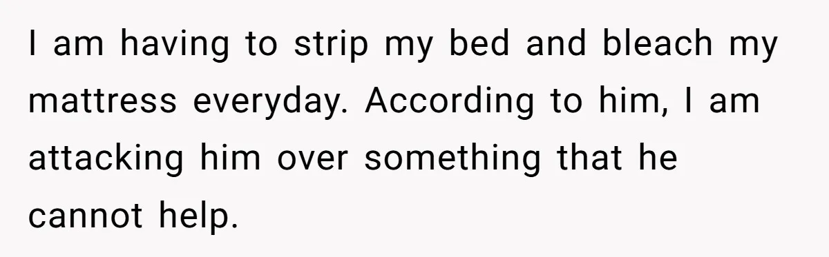 I am having to strip my bed and bleach my mattress everyday. According to him, I am attacking him over something that he cannot help.