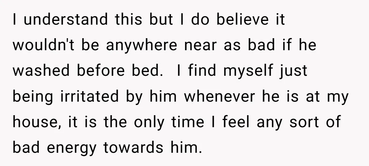 I understand this but I do believe it wouldn't be anywhere near as bad if he washed before bed. I find myself just being irritated by him whenever he is...