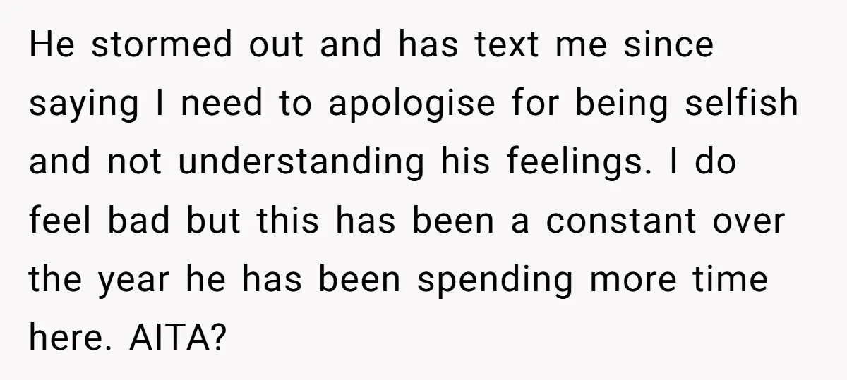 He stormed out and has text me since saying I need to apologise for being selfish and not understanding his feelings. I do feel bad but this has been a...