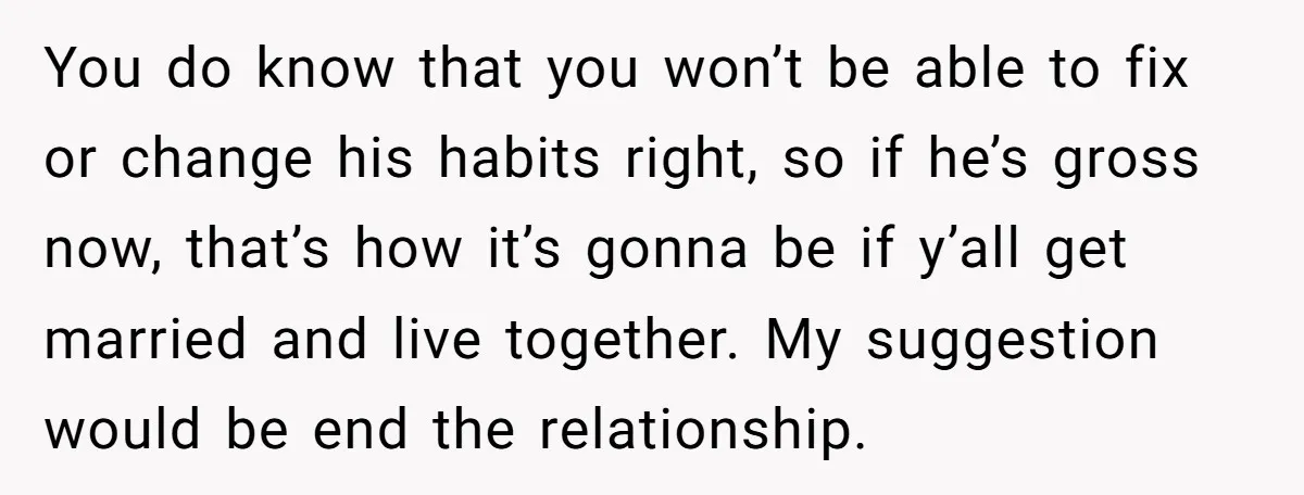 You do know that you won’t be able to fix or change his habits right, so if he’s gross now, that’s how it’s gonna be if y’all get married and...