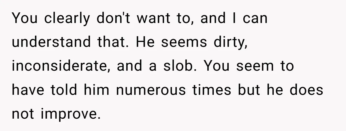 You clearly don't want to, and I can understand that. He seems dirty, inconsiderate, and a slob. You seem to have told him numerous times but he does not improve.
