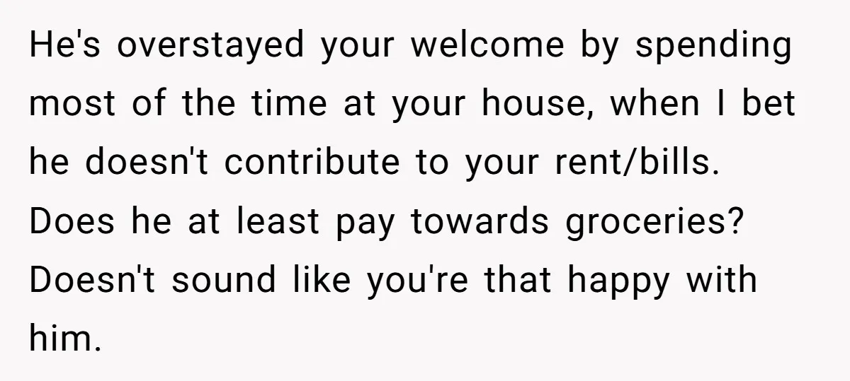 He's overstayed your welcome by spending most of the time at your house, when I bet he doesn't contribute to your rent/bills. Does he at least pay towards groceries? Doesn't...