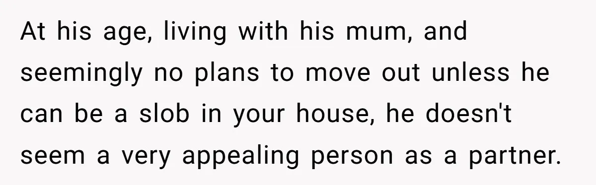 At his age, living with his mum, and seemingly no plans to move out unless he can be a slob in your house, he doesn't seem a very appealing person...
