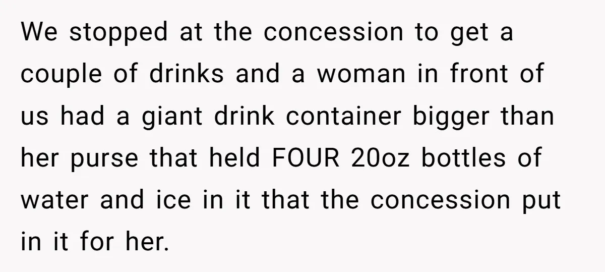We stopped at the concession to get a couple of drinks and a woman in front of us had a giant drink container bigger than her purse that held FOUR...
