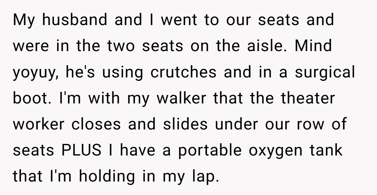 My husband and I went to our seats and were in the two seats on the aisle. Mind yoyuy, he's using crutches and in a surgical boot. I'm with my...