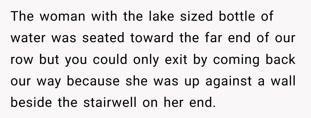 The woman with the lake sized bottle of water was seated toward the far end of our row but you could only exit by coming back our way because she...