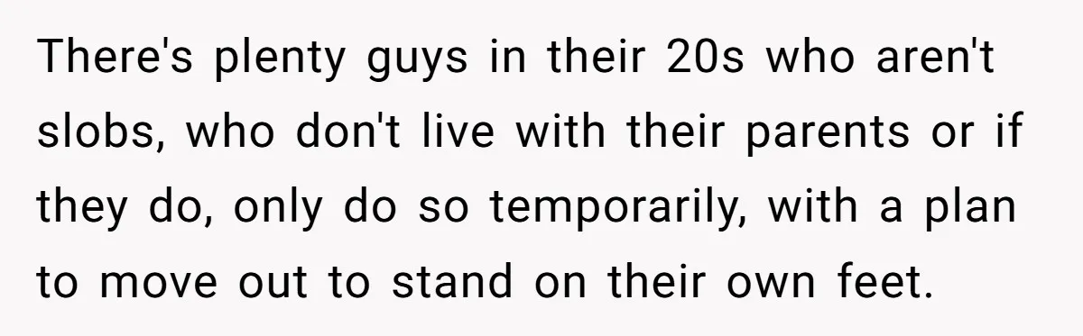 There's plenty guys in their 20s who aren't slobs, who don't live with their parents or if they do, only do so temporarily, with a plan to move out to...