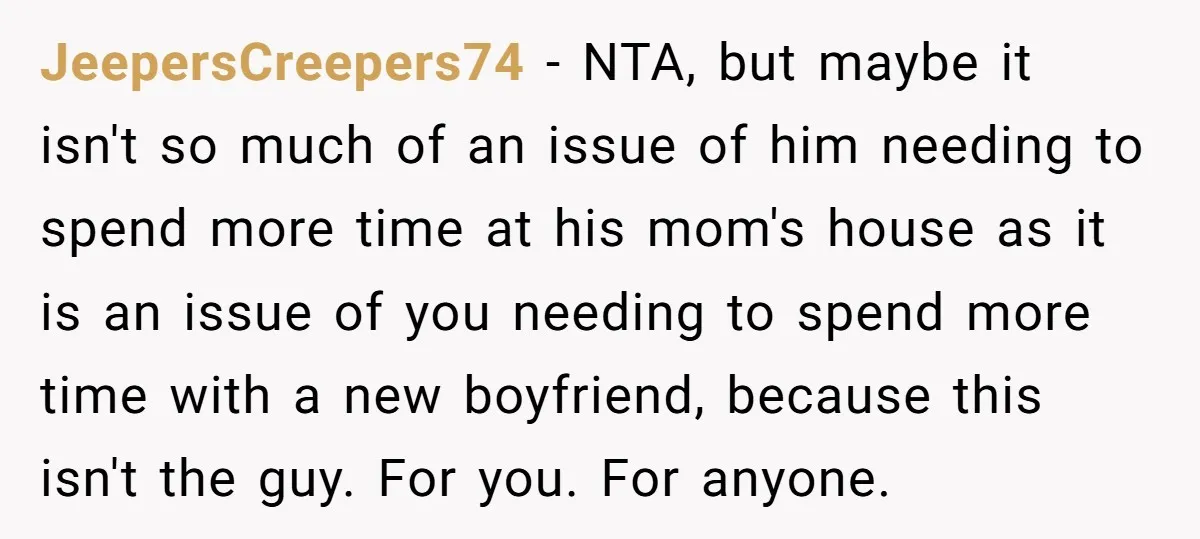 JeepersCreepers74 − NTA, but maybe it isn't so much of an issue of him needing to spend more time at his mom's house as it is an issue of you...