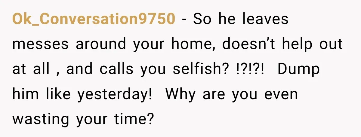 Ok_Conversation9750 − So he leaves messes around your home, doesn’t help out at all , and calls you selfish? !?!?! Dump him like yesterday! Why are you even wasting your...