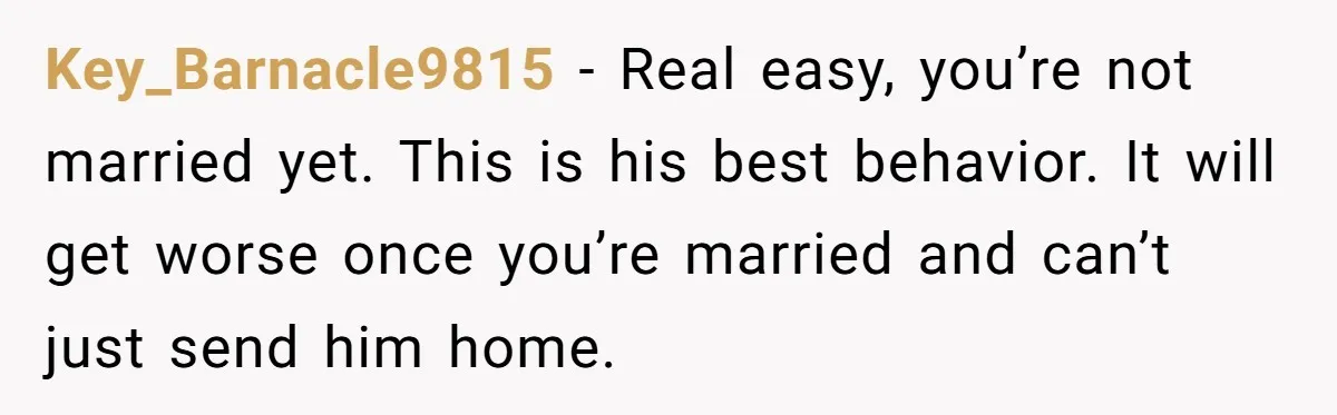 Key_Barnacle9815 − Real easy, you’re not married yet. This is his best behavior. It will get worse once you’re married and can’t just send him home.