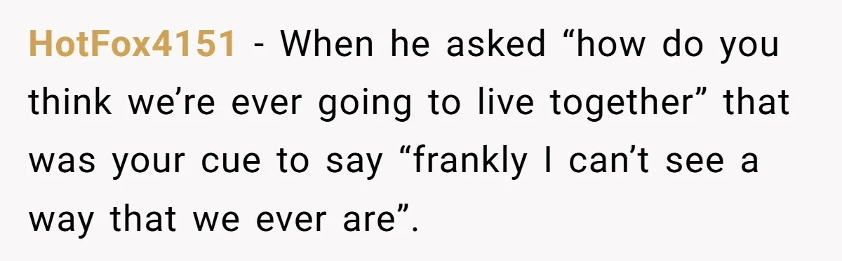 HotFox4151 − When he asked “how do you think we’re ever going to live together” that was your cue to say “frankly I can’t see a way that we ever...