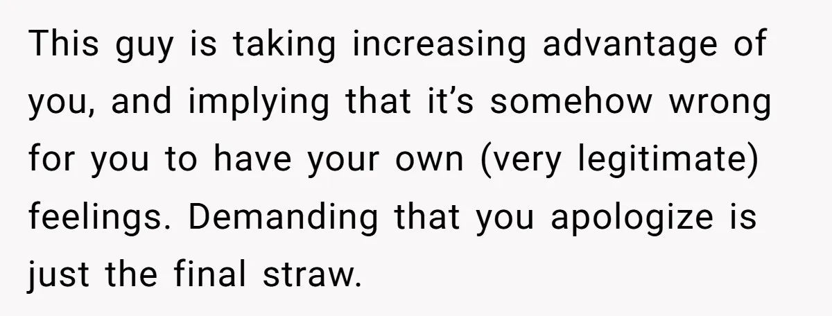 This guy is taking increasing advantage of you, and implying that it’s somehow wrong for you to have your own (very legitimate) feelings. Demanding that you apologize is just the...