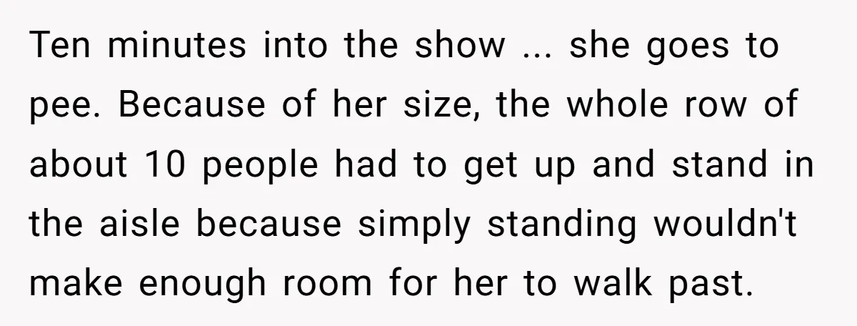 Ten minutes into the show ... she goes to pee. Because of her size, the whole row of about 10 people had to get up and stand in the aisle...