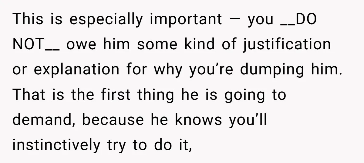 This is especially important — you __DO NOT__ owe him some kind of justification or explanation for why you’re dumping him. That is the first thing he is going to...
