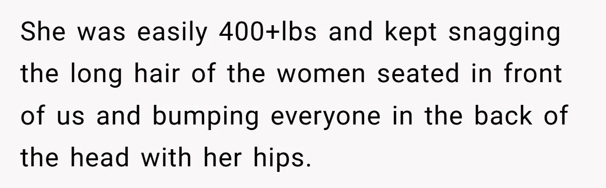 She was easily 400+lbs and kept snagging the long hair of the women seated in front of us and bumping everyone in the back of the head with her hips.