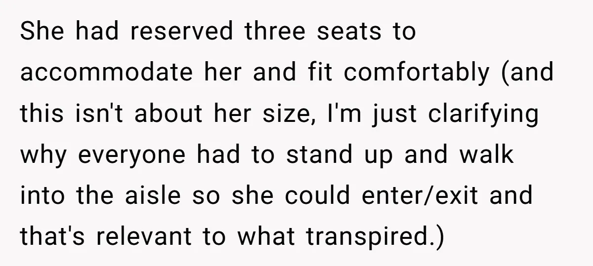She had reserved three seats to accommodate her and fit comfortably (and this isn't about her size, I'm just clarifying why everyone had to stand up and walk into the...
