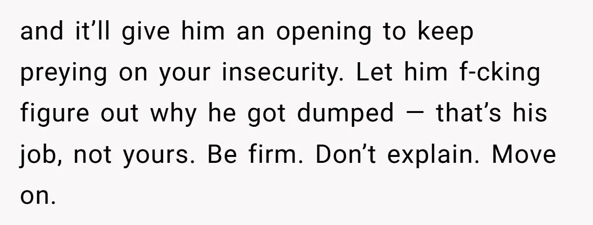 and it’ll give him an opening to keep preying on your insecurity. Let him f-cking figure out why he got dumped — that’s his job, not yours. Be firm. Don’t...