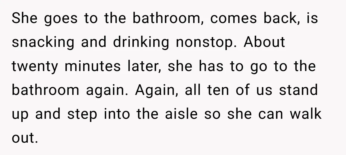 She goes to the bathroom, comes back, is snacking and drinking nonstop. About twenty minutes later, she has to go to the bathroom again. Again, all ten of us stand...