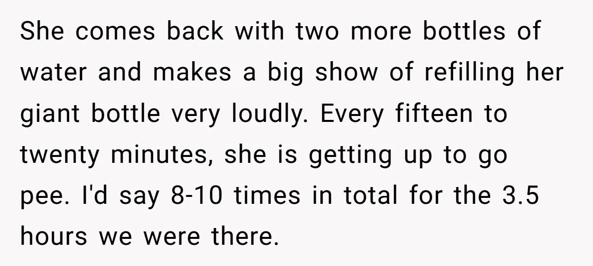 She comes back with two more bottles of water and makes a big show of refilling her giant bottle very loudly. Every fifteen to twenty minutes, she is getting up...