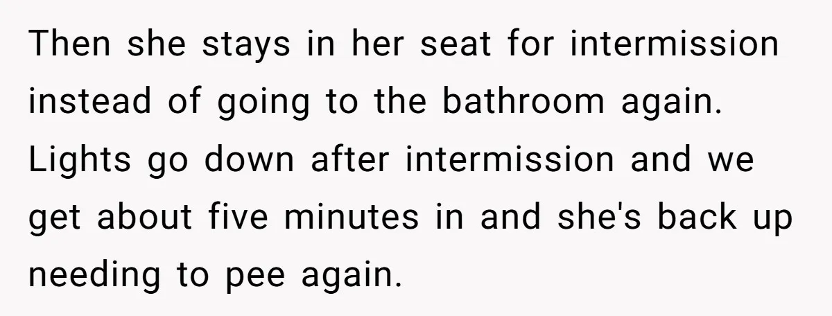 Then she stays in her seat for intermission instead of going to the bathroom again. Lights go down after intermission and we get about five minutes in and she's back...