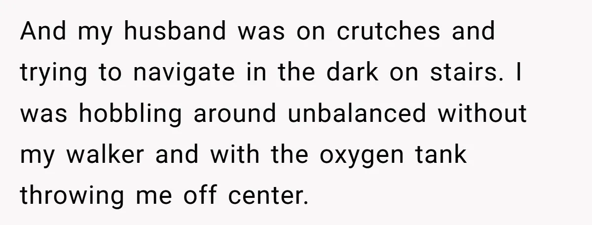 And my husband was on crutches and trying to navigate in the dark on stairs. I was hobbling around unbalanced without my walker and with the oxygen tank throwing me...