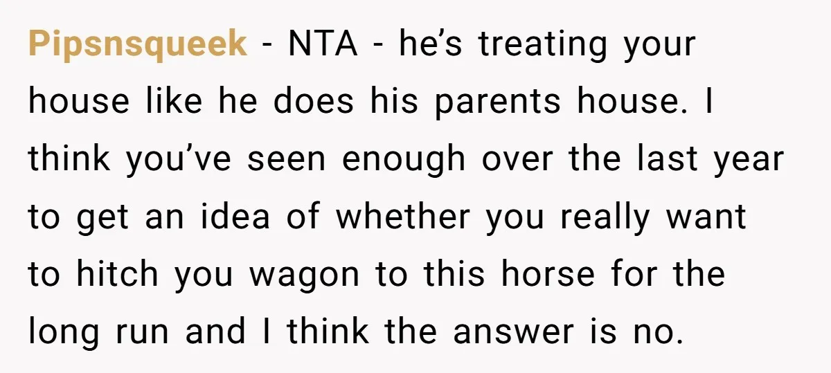 Pipsnsqueek − NTA - he’s treating your house like he does his parents house. I think you’ve seen enough over the last year to get an idea of whether you...