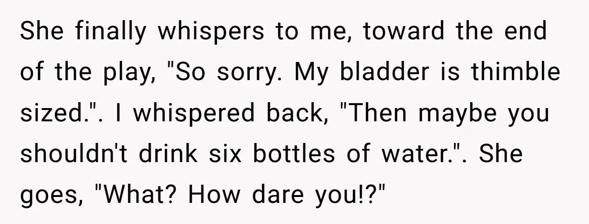 She finally whispers to me, toward the end of the play, "So sorry. My bladder is thimble sized.". I whispered back, "Then maybe you shouldn't drink six bottles of water."....