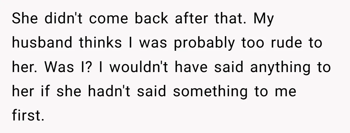 She didn't come back after that. My husband thinks I was probably too rude to her. Was I? I wouldn't have said anything to her if she hadn't said something...