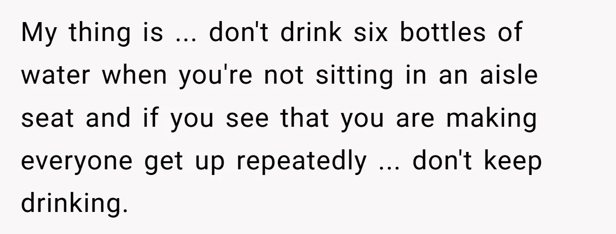 My thing is ... don't drink six bottles of water when you're not sitting in an aisle seat and if you see that you are making everyone get up repeatedly...