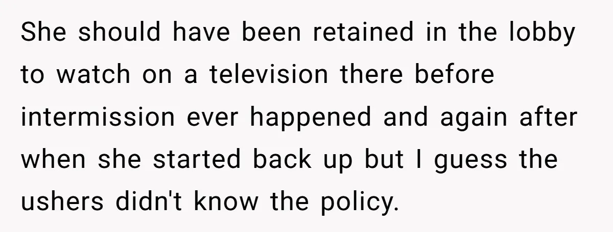 She should have been retained in the lobby to watch on a television there before intermission ever happened and again after when she started back up but I guess the...